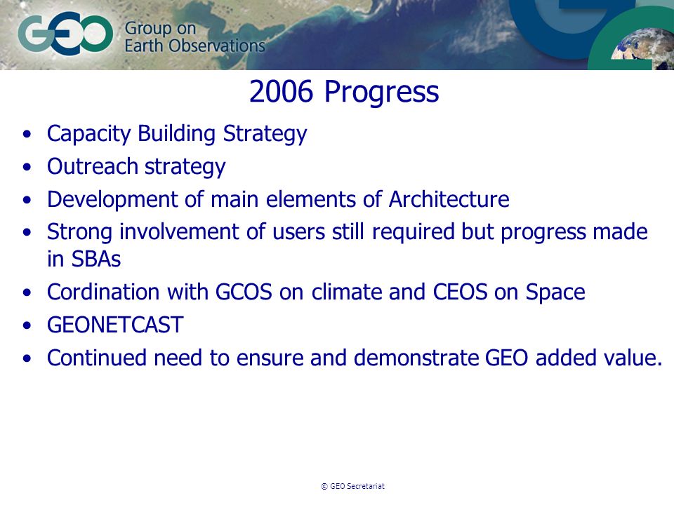 © GEO Secretariat 2006 Progress Capacity Building Strategy Outreach strategy Development of main elements of Architecture Strong involvement of users still required but progress made in SBAs Cordination with GCOS on climate and CEOS on Space GEONETCAST Continued need to ensure and demonstrate GEO added value.