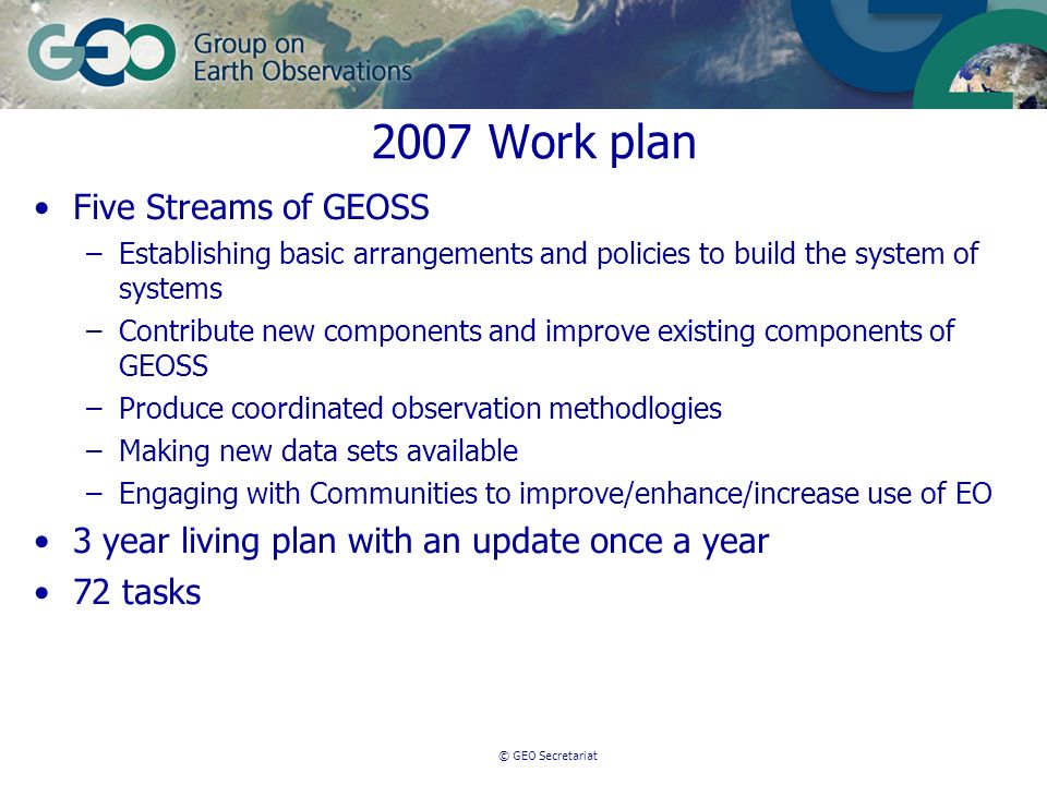 © GEO Secretariat 2007 Work plan Five Streams of GEOSS –Establishing basic arrangements and policies to build the system of systems –Contribute new components and improve existing components of GEOSS –Produce coordinated observation methodlogies –Making new data sets available –Engaging with Communities to improve/enhance/increase use of EO 3 year living plan with an update once a year 72 tasks