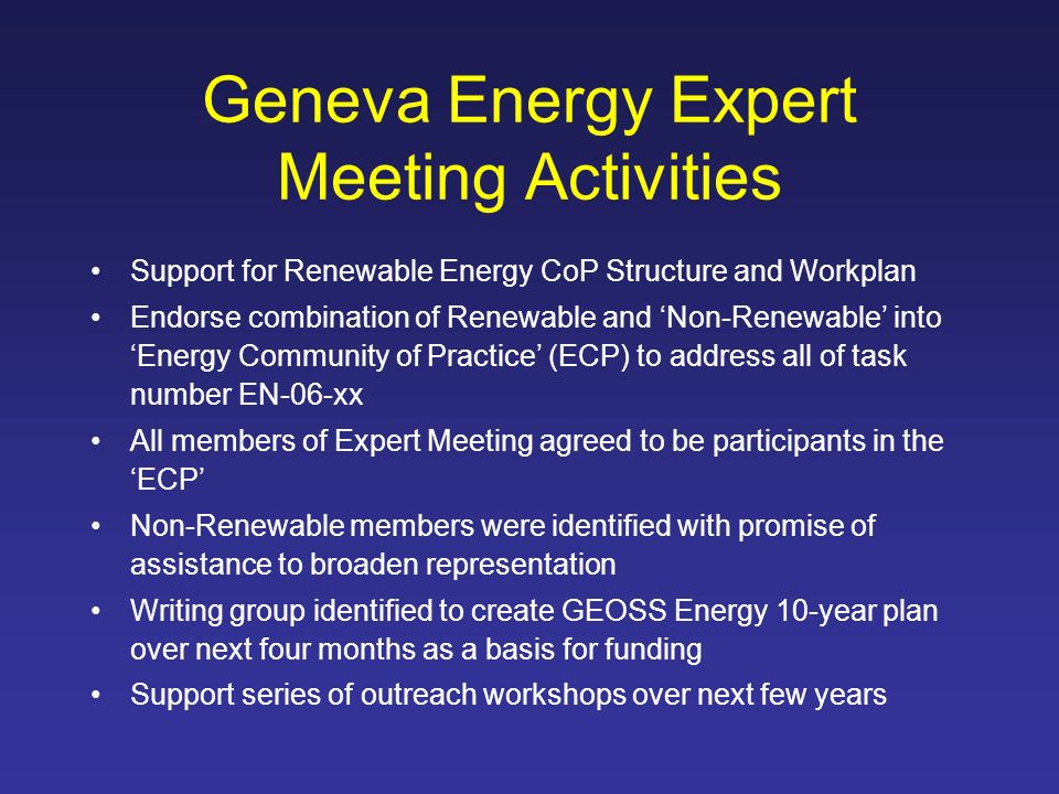 Geneva Energy Expert Meeting Activities Support for Renewable Energy CoP Structure and Workplan Endorse combination of Renewable and Non-Renewable into Energy Community of Practice (ECP) to address all of task number EN-06-xx All members of Expert Meeting agreed to be participants in the ECP Non-Renewable members were identified with promise of assistance to broaden representation Writing group identified to create GEOSS Energy 10-year plan over next four months as a basis for funding Support series of outreach workshops over next few years