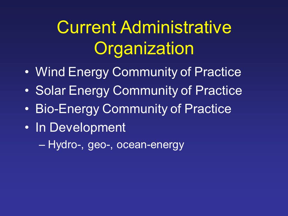 Current Administrative Organization Wind Energy Community of Practice Solar Energy Community of Practice Bio-Energy Community of Practice In Development –Hydro-, geo-, ocean-energy