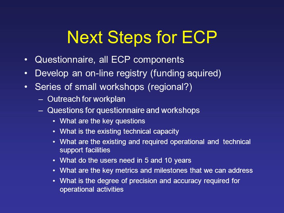 Next Steps for ECP Questionnaire, all ECP components Develop an on-line registry (funding aquired) Series of small workshops (regional ) –Outreach for workplan –Questions for questionnaire and workshops What are the key questions What is the existing technical capacity What are the existing and required operational and technical support facilities What do the users need in 5 and 10 years What are the key metrics and milestones that we can address What is the degree of precision and accuracy required for operational activities