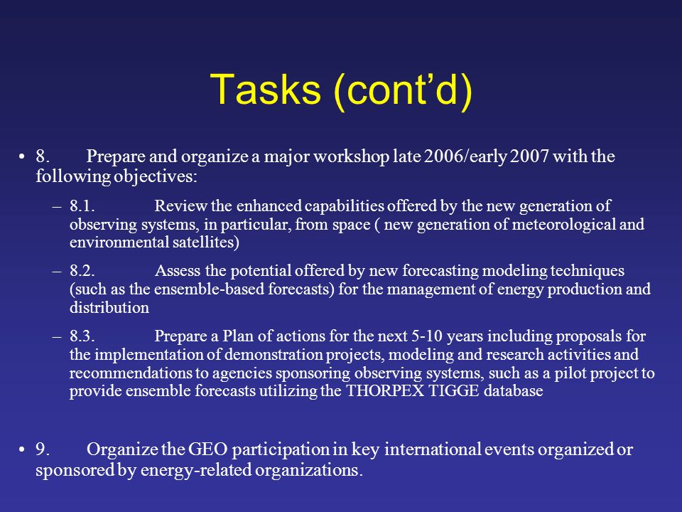 Tasks (contd) 8.Prepare and organize a major workshop late 2006/early 2007 with the following objectives: –8.1.Review the enhanced capabilities offered by the new generation of observing systems, in particular, from space ( new generation of meteorological and environmental satellites) –8.2.Assess the potential offered by new forecasting modeling techniques (such as the ensemble-based forecasts) for the management of energy production and distribution –8.3.Prepare a Plan of actions for the next 5-10 years including proposals for the implementation of demonstration projects, modeling and research activities and recommendations to agencies sponsoring observing systems, such as a pilot project to provide ensemble forecasts utilizing the THORPEX TIGGE database 9.Organize the GEO participation in key international events organized or sponsored by energy-related organizations.