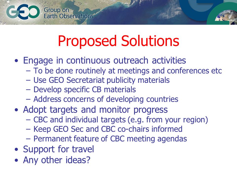Proposed Solutions Engage in continuous outreach activities –To be done routinely at meetings and conferences etc –Use GEO Secretariat publicity materials –Develop specific CB materials –Address concerns of developing countries Adopt targets and monitor progress –CBC and individual targets (e.g.