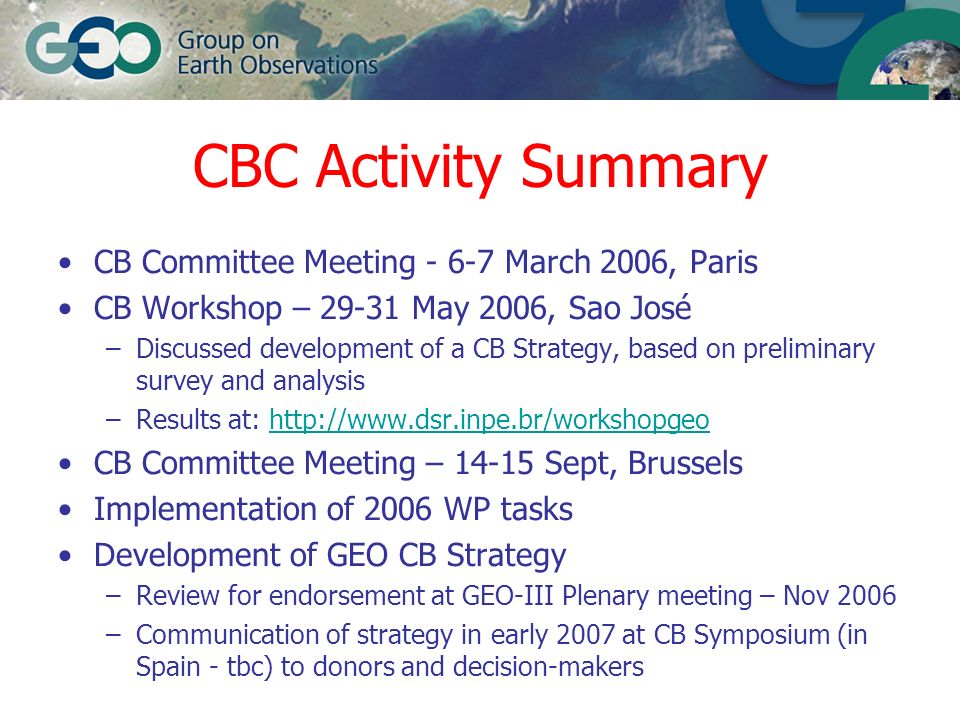 CBC Activity Summary CB Committee Meeting March 2006, Paris CB Workshop – May 2006, Sao José –Discussed development of a CB Strategy, based on preliminary survey and analysis –Results at:   CB Committee Meeting – Sept, Brussels Implementation of 2006 WP tasks Development of GEO CB Strategy –Review for endorsement at GEO-III Plenary meeting – Nov 2006 –Communication of strategy in early 2007 at CB Symposium (in Spain - tbc) to donors and decision-makers