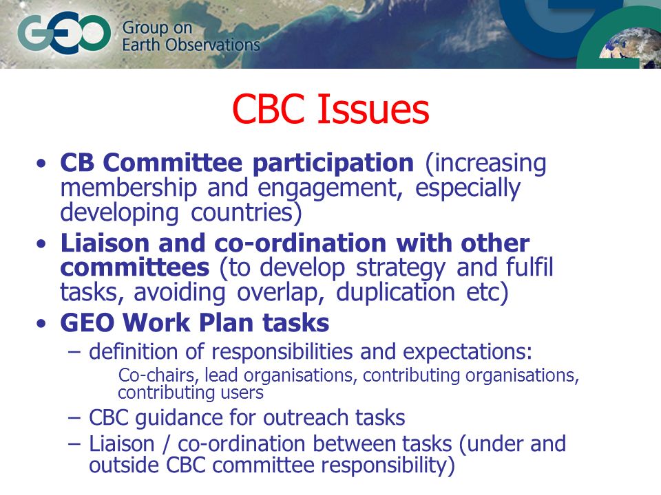 CBC Issues CB Committee participation (increasing membership and engagement, especially developing countries) Liaison and co-ordination with other committees (to develop strategy and fulfil tasks, avoiding overlap, duplication etc) GEO Work Plan tasks –definition of responsibilities and expectations: Co-chairs, lead organisations, contributing organisations, contributing users –CBC guidance for outreach tasks –Liaison / co-ordination between tasks (under and outside CBC committee responsibility)