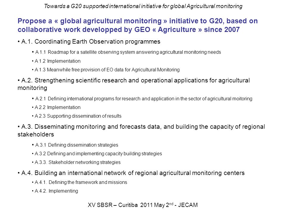 Towards a G20 supported international initiative for global Agricultural monitoring XV SBSR – Curitiba 2011 May 2 nd - JECAM Propose a « global agricultural monitoring » initiative to G20, based on collaborative work developped by GEO « Agriculture » since 2007 A.1.
