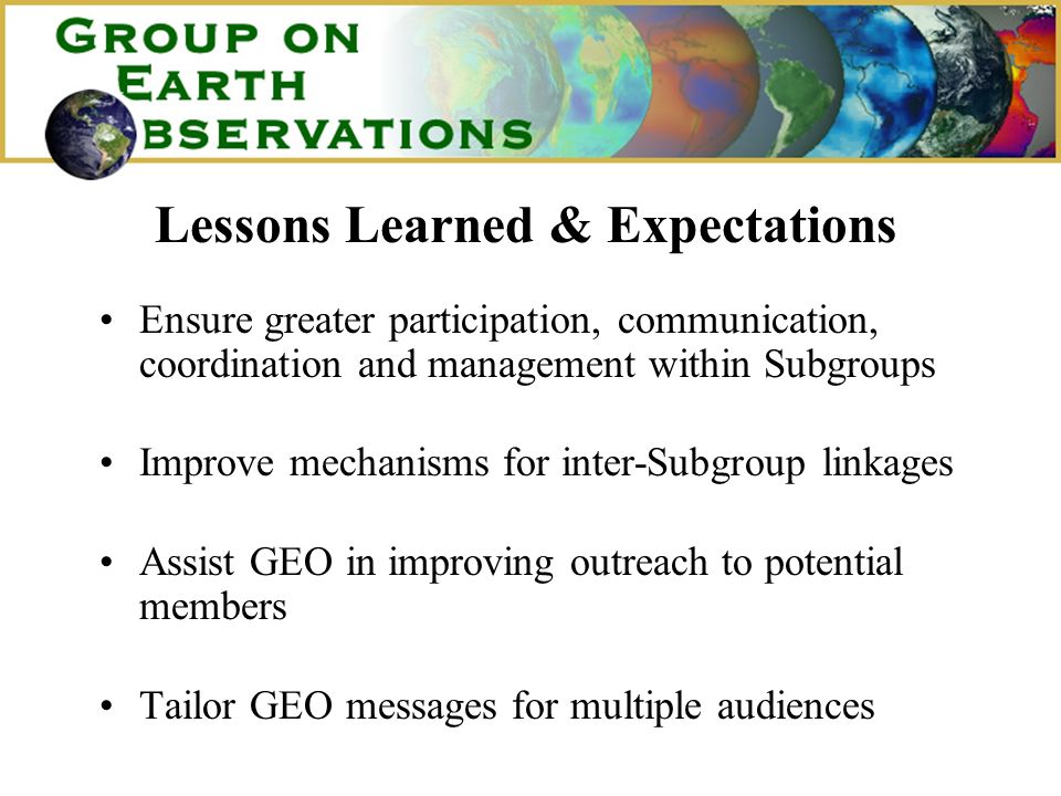 Lessons Learned & Expectations Ensure greater participation, communication, coordination and management within Subgroups Improve mechanisms for inter-Subgroup linkages Assist GEO in improving outreach to potential members Tailor GEO messages for multiple audiences