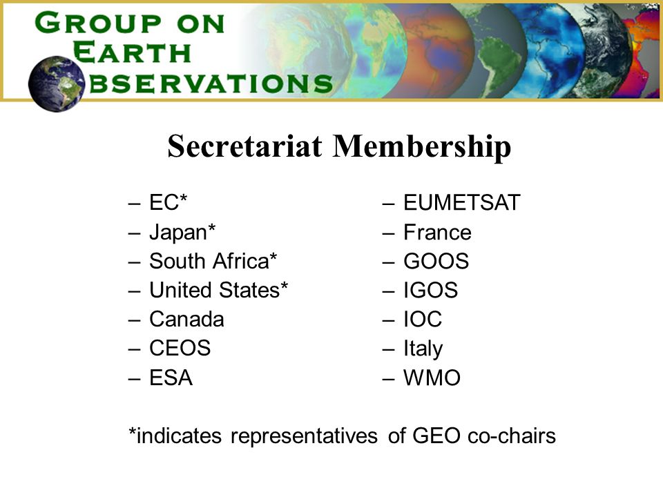 Secretariat Membership –EC* –Japan* –South Africa* –United States* –Canada –CEOS –ESA *indicates representatives of GEO co-chairs –EUMETSAT –France –GOOS –IGOS –IOC –Italy –WMO