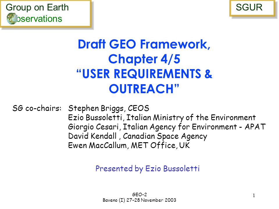 Group on Earth bservations Group on Earth bservations SGUR GEO-2 Baveno (I) November Presented by Ezio Bussoletti Draft GEO Framework, Chapter 4/5 USER REQUIREMENTS & OUTREACH SG co-chairs: Stephen Briggs, CEOS Ezio Bussoletti, Italian Ministry of the Environment Giorgio Cesari, Italian Agency for Environment - APAT David Kendall, Canadian Space Agency Ewen MacCallum, MET Office, UK