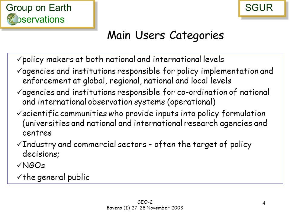 Group on Earth bservations Group on Earth bservations SGUR GEO-2 Baveno (I) November Main Users Categories policy makers at both national and international levels agencies and institutions responsible for policy implementation and enforcement at global, regional, national and local levels agencies and institutions responsible for co-ordination of national and international observation systems (operational) scientific communities who provide inputs into policy formulation (universities and national and international research agencies and centres Industry and commercial sectors - often the target of policy decisions; NGOs the general public