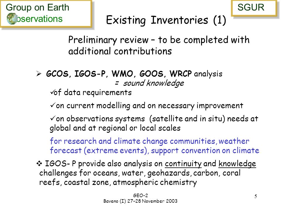 Group on Earth bservations Group on Earth bservations SGUR GEO-2 Baveno (I) November Existing Inventories (1) GCOS, IGOS-P, WMO, GOOS, WRCP analysis = sound knowledge of data requirements on current modelling and on necessary improvement on observations systems (satellite and in situ) needs at global and at regional or local scales for research and climate change communities, weather forecast (extreme events), support convention on climate IGOS- P provide also analysis on continuity and knowledge challenges for oceans, water, geohazards, carbon, coral reefs, coastal zone, atmospheric chemistry Preliminary review – to be completed with additional contributions