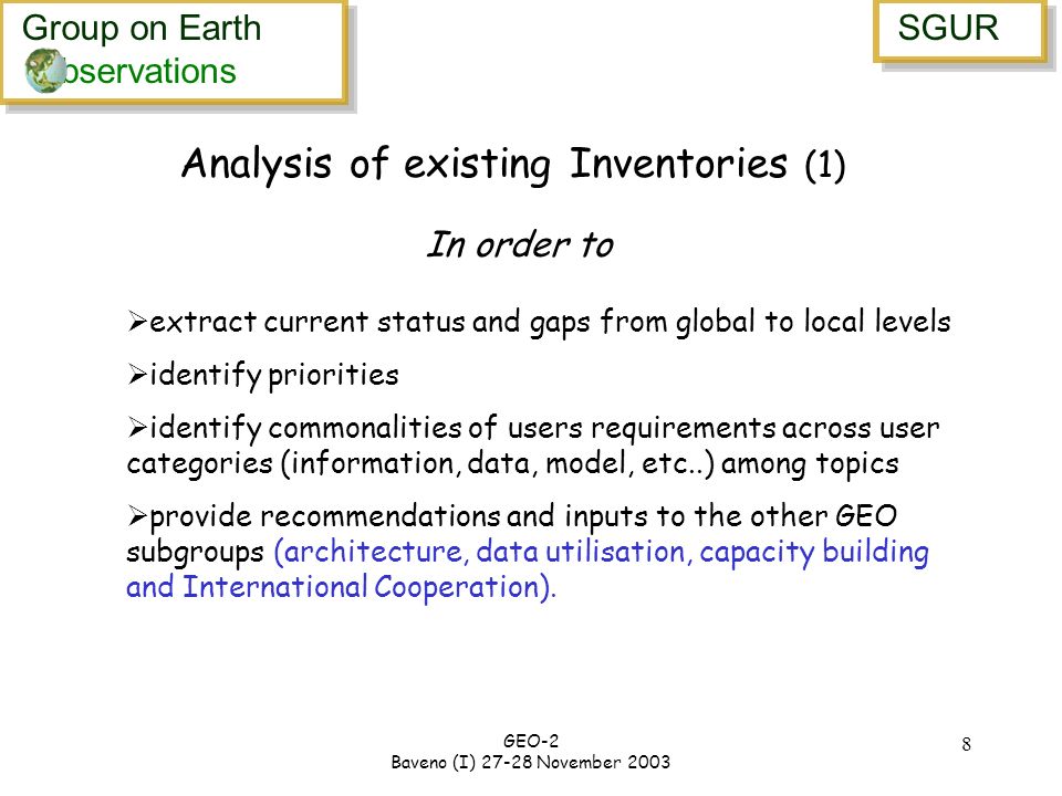 Group on Earth bservations Group on Earth bservations SGUR GEO-2 Baveno (I) November extract current status and gaps from global to local levels identify priorities identify commonalities of users requirements across user categories (information, data, model, etc..) among topics provide recommendations and inputs to the other GEO subgroups (architecture, data utilisation, capacity building and International Cooperation).