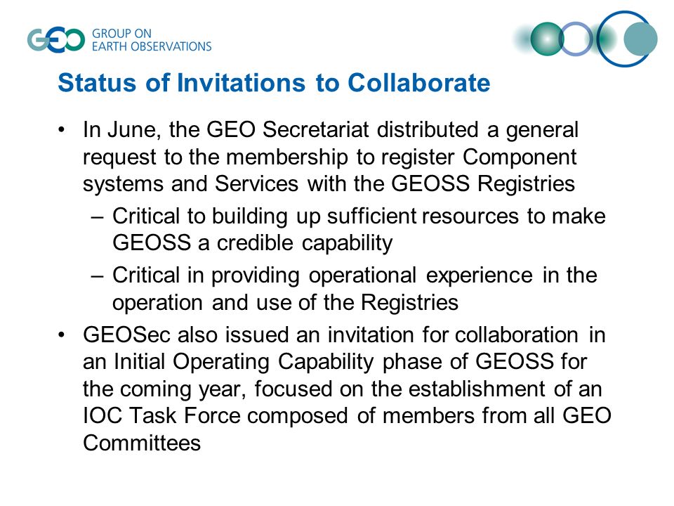 Status of Invitations to Collaborate In June, the GEO Secretariat distributed a general request to the membership to register Component systems and Services with the GEOSS Registries –Critical to building up sufficient resources to make GEOSS a credible capability –Critical in providing operational experience in the operation and use of the Registries GEOSec also issued an invitation for collaboration in an Initial Operating Capability phase of GEOSS for the coming year, focused on the establishment of an IOC Task Force composed of members from all GEO Committees