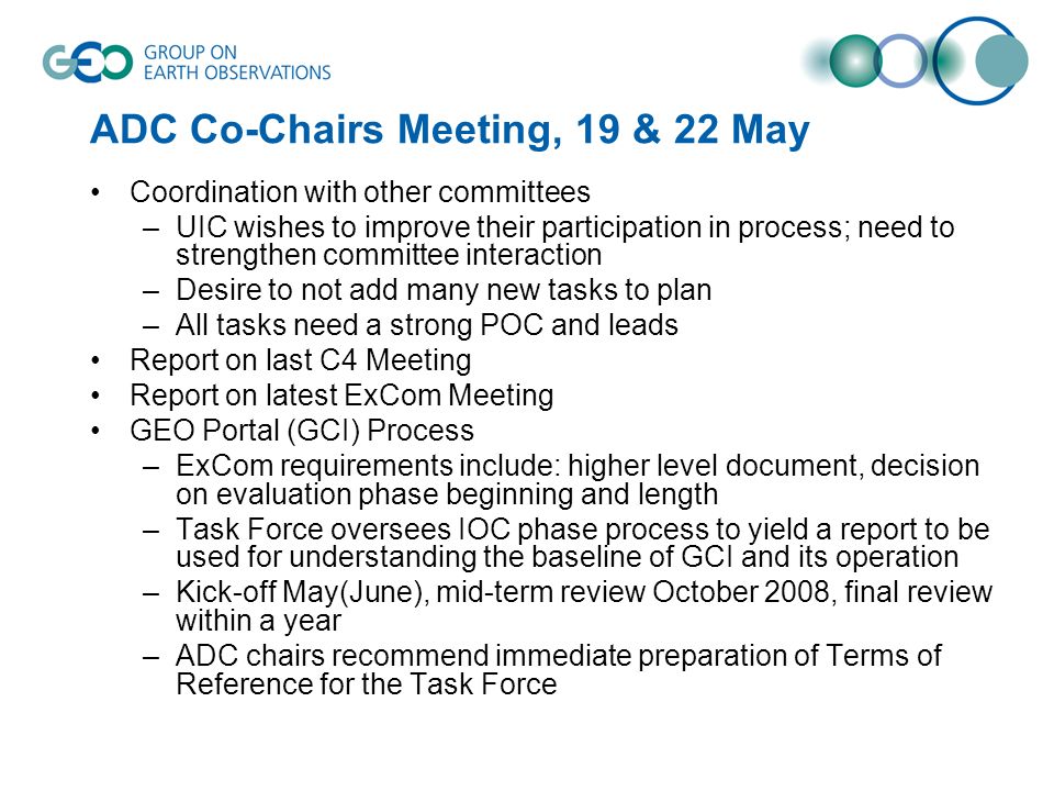 ADC Co-Chairs Meeting, 19 & 22 May Coordination with other committees –UIC wishes to improve their participation in process; need to strengthen committee interaction –Desire to not add many new tasks to plan –All tasks need a strong POC and leads Report on last C4 Meeting Report on latest ExCom Meeting GEO Portal (GCI) Process –ExCom requirements include: higher level document, decision on evaluation phase beginning and length –Task Force oversees IOC phase process to yield a report to be used for understanding the baseline of GCI and its operation –Kick-off May(June), mid-term review October 2008, final review within a year –ADC chairs recommend immediate preparation of Terms of Reference for the Task Force