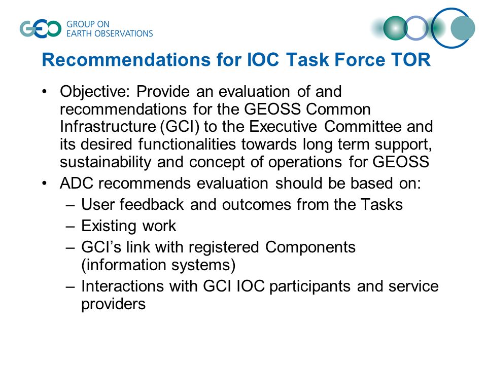 Recommendations for IOC Task Force TOR Objective: Provide an evaluation of and recommendations for the GEOSS Common Infrastructure (GCI) to the Executive Committee and its desired functionalities towards long term support, sustainability and concept of operations for GEOSS ADC recommends evaluation should be based on: –User feedback and outcomes from the Tasks –Existing work –GCIs link with registered Components (information systems) –Interactions with GCI IOC participants and service providers