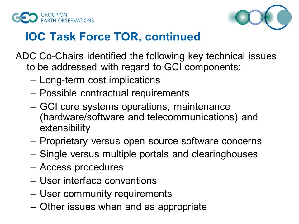 IOC Task Force TOR, continued ADC Co-Chairs identified the following key technical issues to be addressed with regard to GCI components: –Long-term cost implications –Possible contractual requirements –GCI core systems operations, maintenance (hardware/software and telecommunications) and extensibility –Proprietary versus open source software concerns –Single versus multiple portals and clearinghouses –Access procedures –User interface conventions –User community requirements –Other issues when and as appropriate
