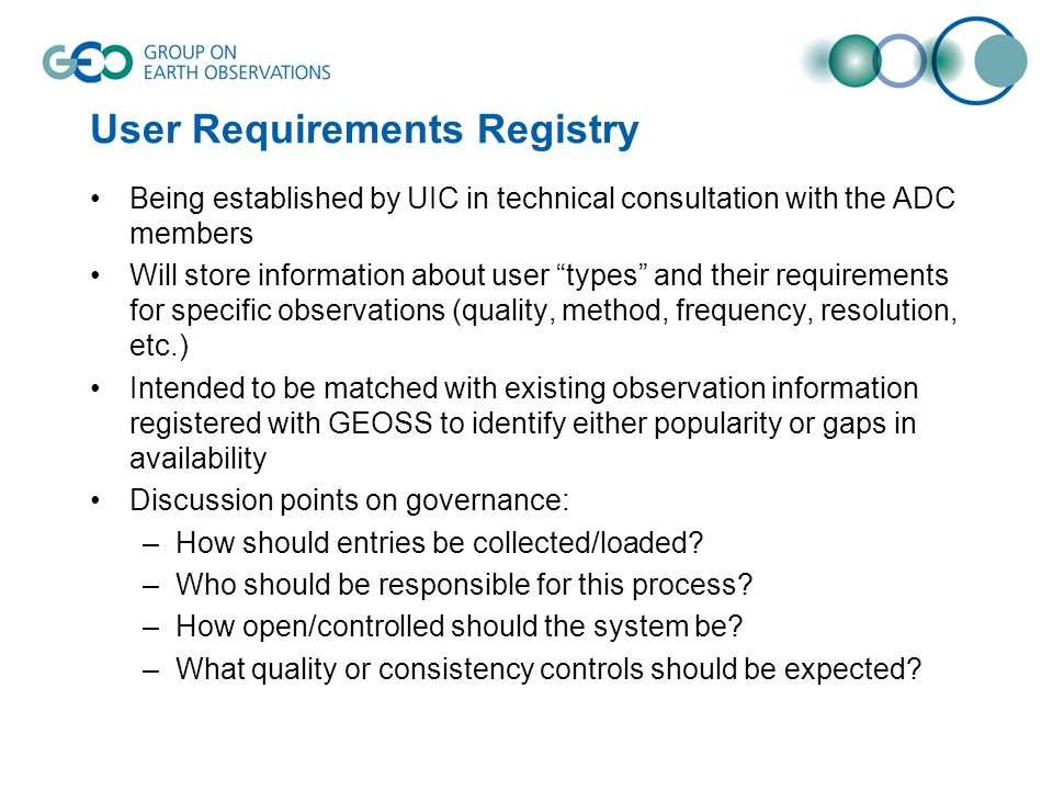 User Requirements Registry Being established by UIC in technical consultation with the ADC members Will store information about user types and their requirements for specific observations (quality, method, frequency, resolution, etc.) Intended to be matched with existing observation information registered with GEOSS to identify either popularity or gaps in availability Discussion points on governance: –How should entries be collected/loaded.
