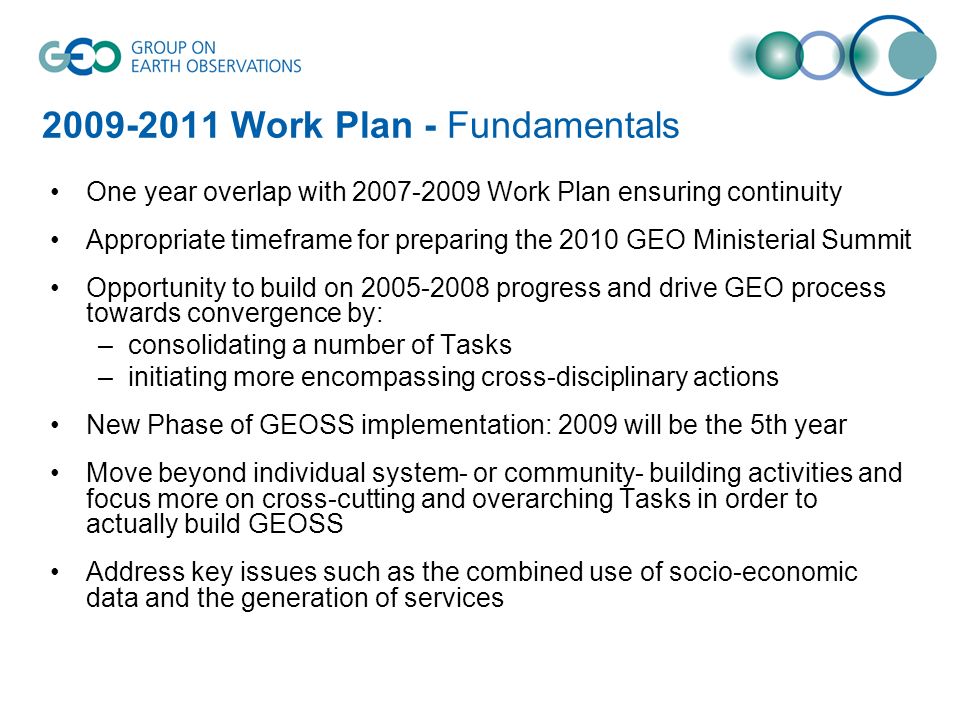 Work Plan - Fundamentals One year overlap with Work Plan ensuring continuity Appropriate timeframe for preparing the 2010 GEO Ministerial Summit Opportunity to build on progress and drive GEO process towards convergence by: –consolidating a number of Tasks –initiating more encompassing cross-disciplinary actions New Phase of GEOSS implementation: 2009 will be the 5th year Move beyond individual system- or community- building activities and focus more on cross-cutting and overarching Tasks in order to actually build GEOSS Address key issues such as the combined use of socio-economic data and the generation of services