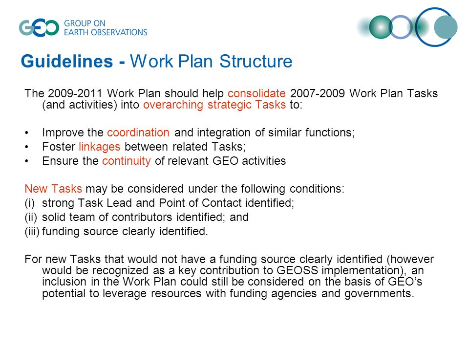 Guidelines - Work Plan Structure The Work Plan should help consolidate Work Plan Tasks (and activities) into overarching strategic Tasks to: Improve the coordination and integration of similar functions; Foster linkages between related Tasks; Ensure the continuity of relevant GEO activities New Tasks may be considered under the following conditions: (i)strong Task Lead and Point of Contact identified; (ii)solid team of contributors identified; and (iii)funding source clearly identified.