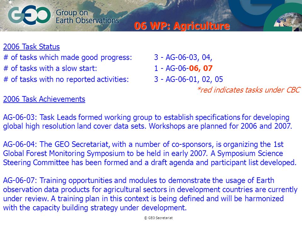 © GEO Secretariat 2006 Task Status # of tasks which made good progress:3 - AG-06-03, 04, # of tasks with a slow start:1 - AG-06-06, 07 # of tasks with no reported activities:3 - AG-06-01, 02, 05 *red indicates tasks under CBC 2006 Task Achievements AG-06-03: Task Leads formed working group to establish specifications for developing global high resolution land cover data sets.