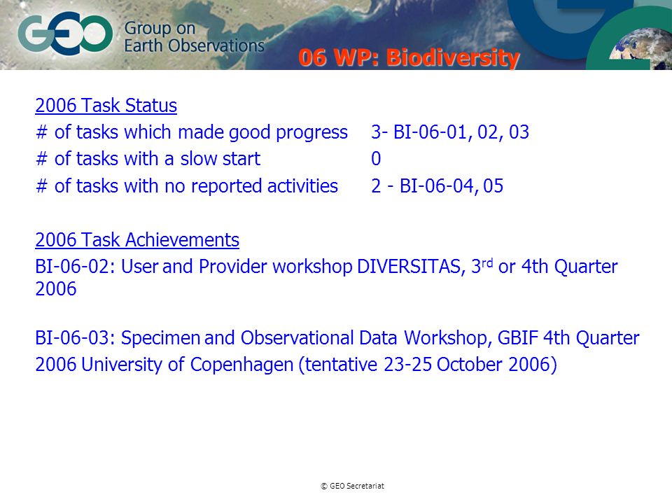© GEO Secretariat 2006 Task Status # of tasks which made good progress 3- BI-06-01, 02, 03 # of tasks with a slow start0 # of tasks with no reported activities2 - BI-06-04, Task Achievements BI-06-02: User and Provider workshop DIVERSITAS, 3 rd or 4th Quarter 2006 BI-06-03: Specimen and Observational Data Workshop, GBIF 4th Quarter 2006 University of Copenhagen (tentative October 2006) 06 WP: Biodiversity