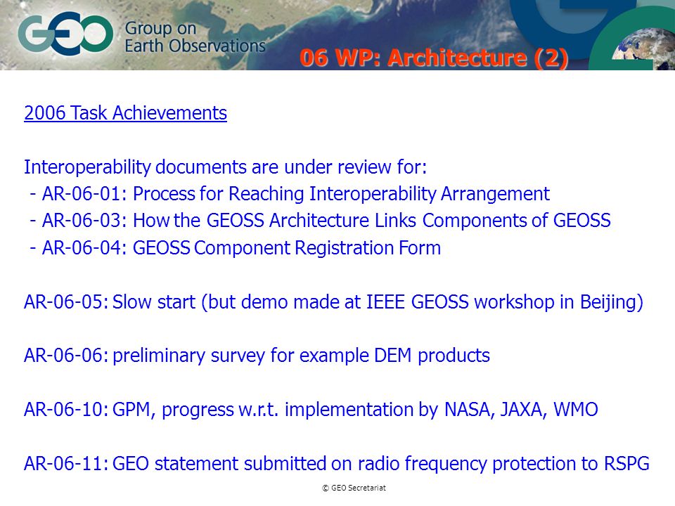 © GEO Secretariat 2006 Task Achievements Interoperability documents are under review for: - AR-06-01: Process for Reaching Interoperability Arrangement - AR-06-03: How the GEOSS Architecture Links Components of GEOSS - AR-06-04: GEOSS Component Registration Form AR-06-05: Slow start (but demo made at IEEE GEOSS workshop in Beijing) AR-06-06: preliminary survey for example DEM products AR-06-10: GPM, progress w.r.t.