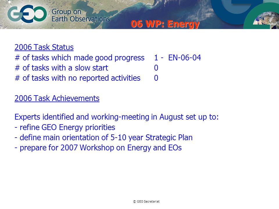 © GEO Secretariat 2006 Task Status # of tasks which made good progress 1 - EN # of tasks with a slow start0 # of tasks with no reported activities Task Achievements Experts identified and working-meeting in August set up to: - refine GEO Energy priorities - define main orientation of 5-10 year Strategic Plan - prepare for 2007 Workshop on Energy and EOs 06 WP: Energy