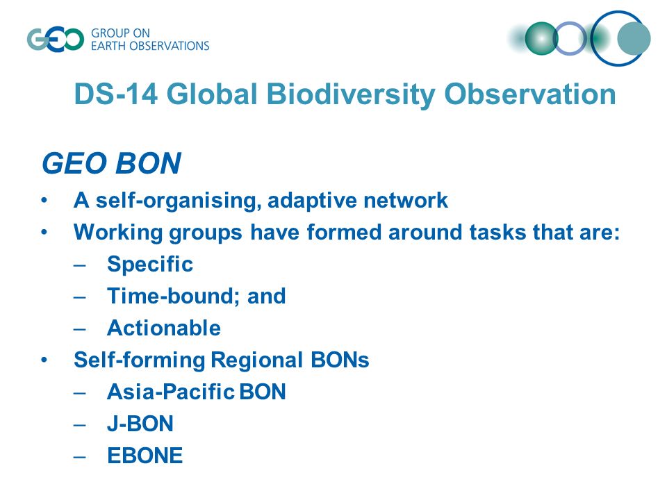 DS-14 Global Biodiversity Observation GEO BON A self-organising, adaptive network Working groups have formed around tasks that are: –Specific –Time-bound; and –Actionable Self-forming Regional BONs –Asia-Pacific BON –J-BON –EBONE