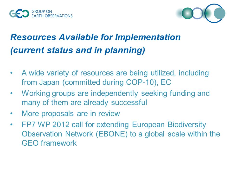 Resources Available for Implementation (current status and in planning) A wide variety of resources are being utilized, including from Japan (committed during COP-10), EC Working groups are independently seeking funding and many of them are already successful More proposals are in review FP7 WP 2012 call for extending European Biodiversity Observation Network (EBONE) to a global scale within the GEO framework
