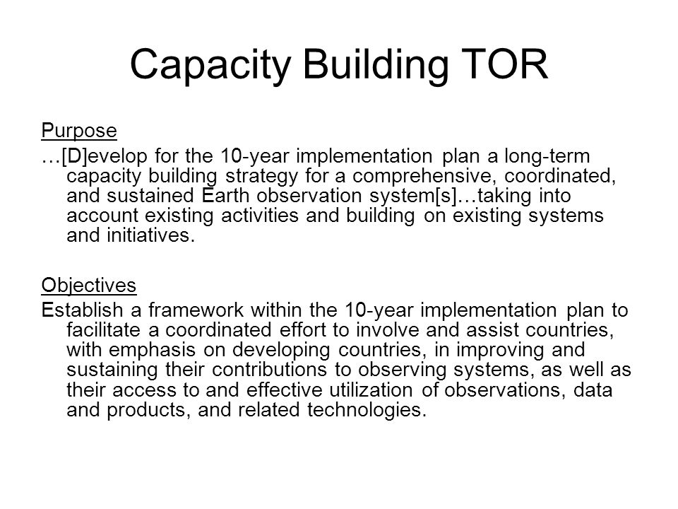 Capacity Building TOR Purpose …[D]evelop for the 10-year implementation plan a long-term capacity building strategy for a comprehensive, coordinated, and sustained Earth observation system[s]…taking into account existing activities and building on existing systems and initiatives.