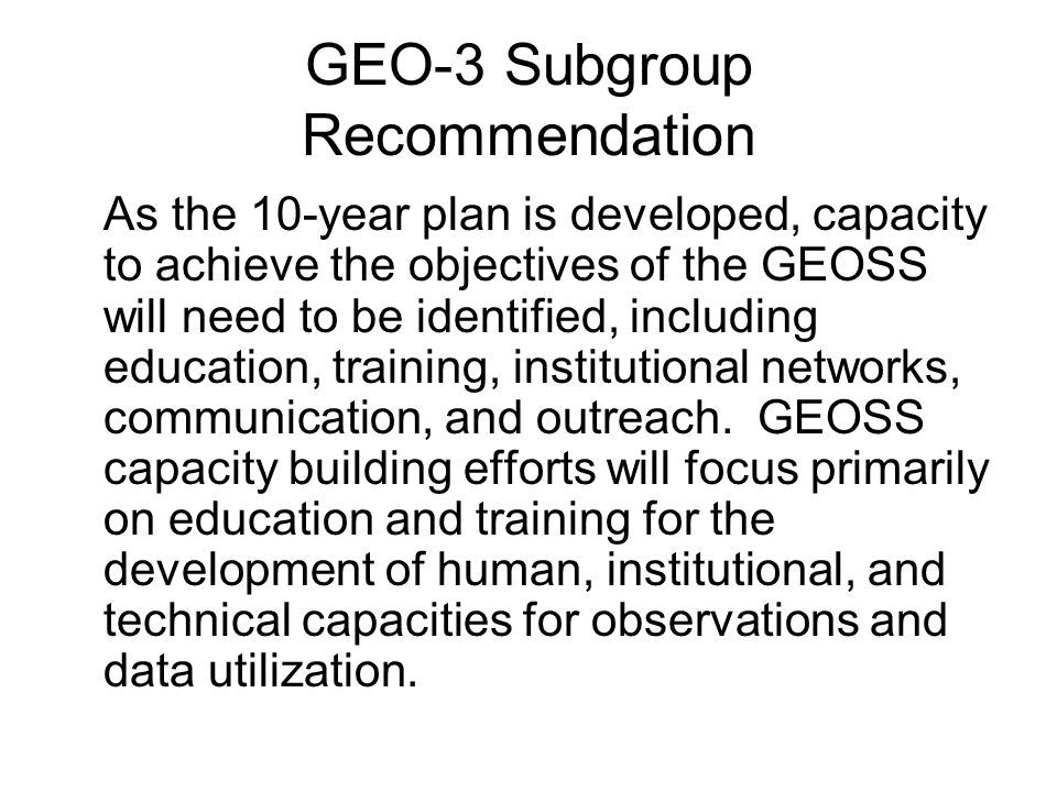 GEO-3 Subgroup Recommendation As the 10-year plan is developed, capacity to achieve the objectives of the GEOSS will need to be identified, including education, training, institutional networks, communication, and outreach.