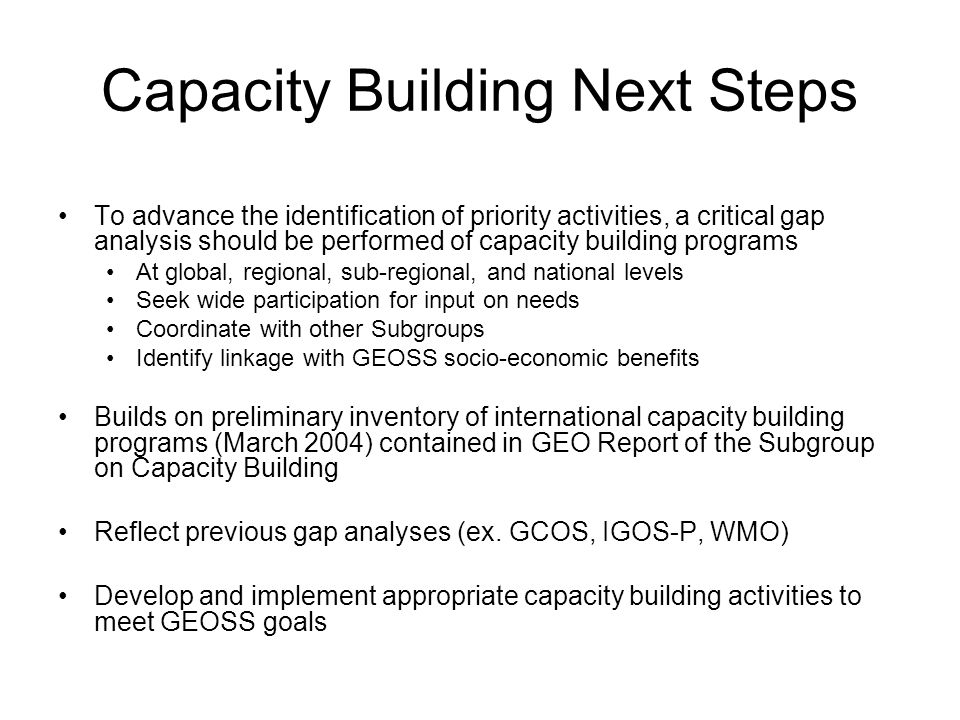 Capacity Building Next Steps To advance the identification of priority activities, a critical gap analysis should be performed of capacity building programs At global, regional, sub-regional, and national levels Seek wide participation for input on needs Coordinate with other Subgroups Identify linkage with GEOSS socio-economic benefits Builds on preliminary inventory of international capacity building programs (March 2004) contained in GEO Report of the Subgroup on Capacity Building Reflect previous gap analyses (ex.