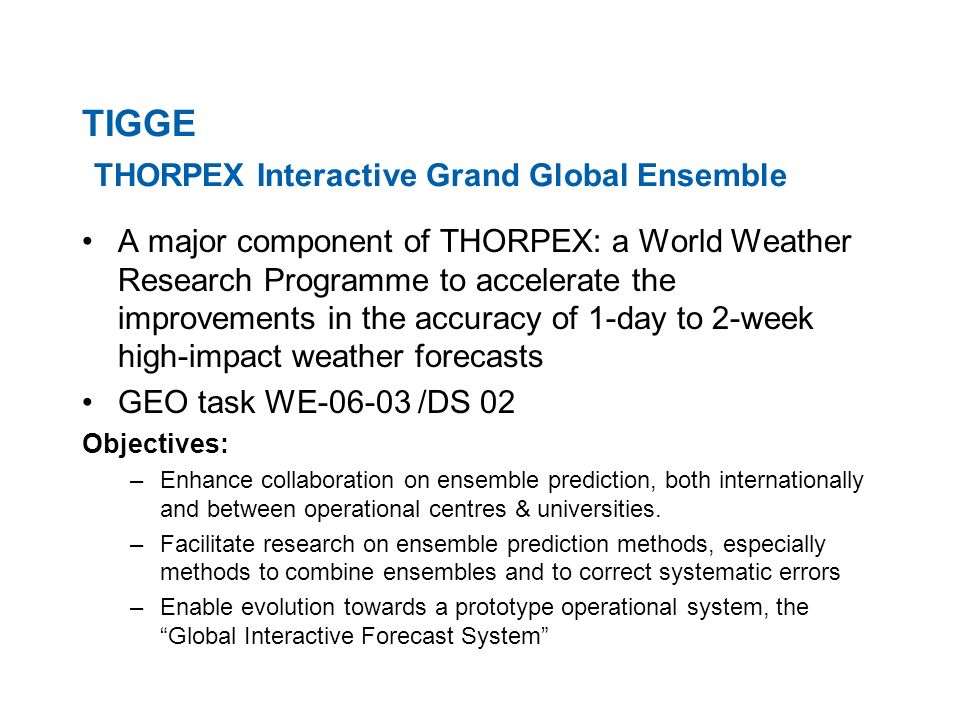 TIGGE THORPEX Interactive Grand Global Ensemble A major component of THORPEX: a World Weather Research Programme to accelerate the improvements in the accuracy of 1-day to 2-week high-impact weather forecasts GEO task WE /DS 02 Objectives: –Enhance collaboration on ensemble prediction, both internationally and between operational centres & universities.