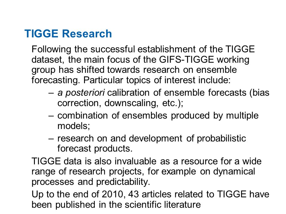 TIGGE Research Following the successful establishment of the TIGGE dataset, the main focus of the GIFS-TIGGE working group has shifted towards research on ensemble forecasting.