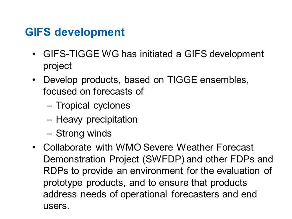 GIFS development GIFS-TIGGE WG has initiated a GIFS development project Develop products, based on TIGGE ensembles, focused on forecasts of –Tropical cyclones –Heavy precipitation –Strong winds Collaborate with WMO Severe Weather Forecast Demonstration Project (SWFDP) and other FDPs and RDPs to provide an environment for the evaluation of prototype products, and to ensure that products address needs of operational forecasters and end users.