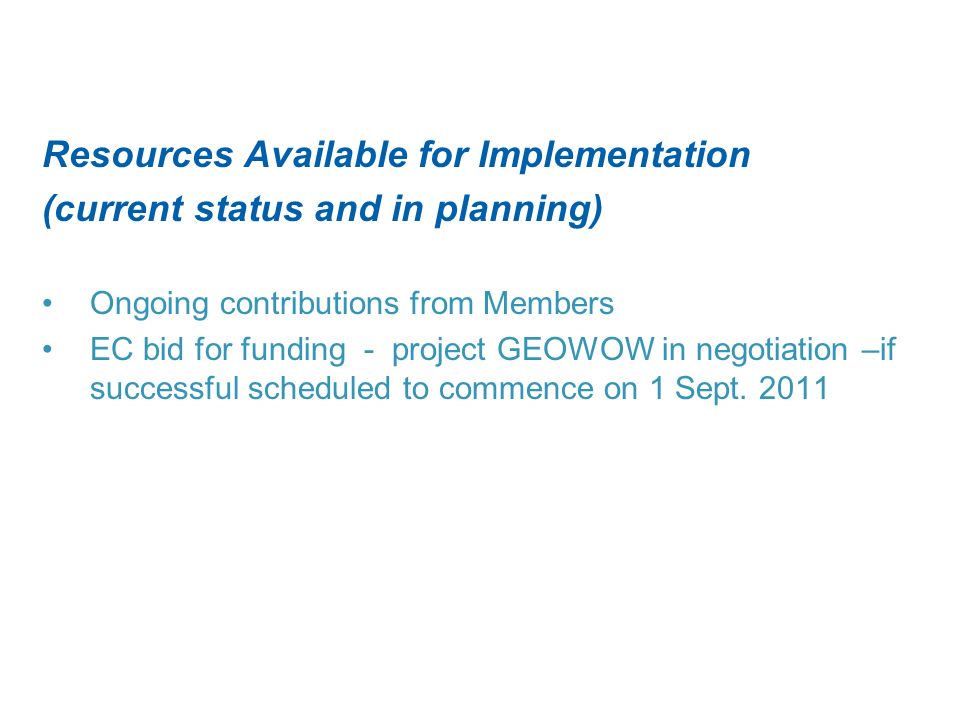 Resources Available for Implementation (current status and in planning) Ongoing contributions from Members EC bid for funding - project GEOWOW in negotiation –if successful scheduled to commence on 1 Sept.