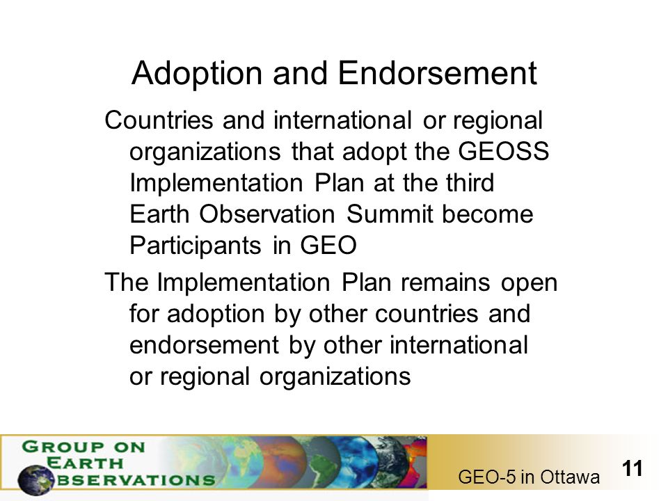 GEO-5 in Ottawa 11 Adoption and Endorsement Countries and international or regional organizations that adopt the GEOSS Implementation Plan at the third Earth Observation Summit become Participants in GEO The Implementation Plan remains open for adoption by other countries and endorsement by other international or regional organizations