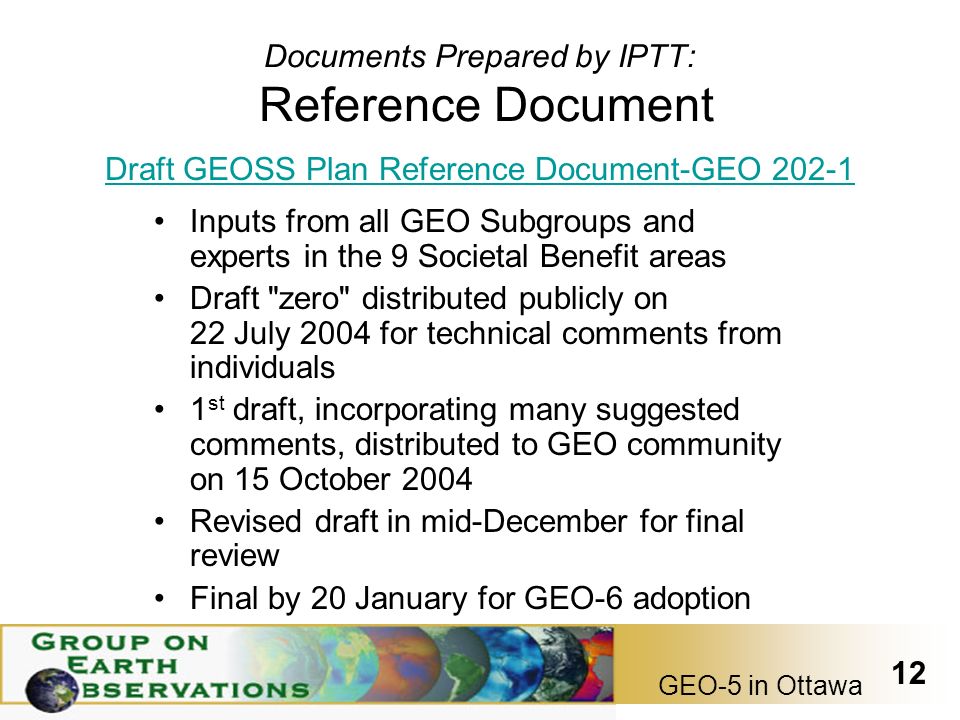 GEO-5 in Ottawa 12 Documents Prepared by IPTT: Reference Document Inputs from all GEO Subgroups and experts in the 9 Societal Benefit areas Draft zero distributed publicly on 22 July 2004 for technical comments from individuals 1 st draft, incorporating many suggested comments, distributed to GEO community on 15 October 2004 Revised draft in mid-December for final review Final by 20 January for GEO-6 adoption Draft GEOSS Plan Reference Document-GEO 202-1