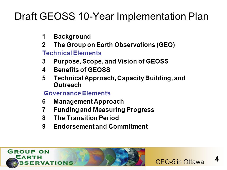 GEO-5 in Ottawa 4 Draft GEOSS 10-Year Implementation Plan 1Background 2The Group on Earth Observations (GEO) Technical Elements 3Purpose, Scope, and Vision of GEOSS 4Benefits of GEOSS 5Technical Approach, Capacity Building, and Outreach Governance Elements 6Management Approach 7Funding and Measuring Progress 8The Transition Period 9Endorsement and Commitment