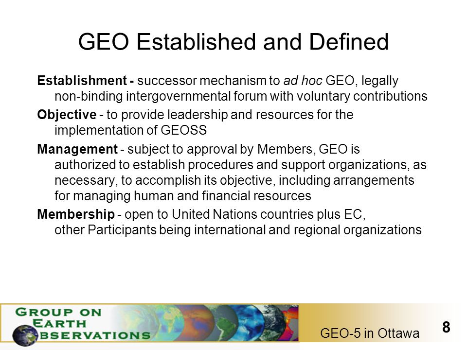 GEO-5 in Ottawa 8 GEO Established and Defined Establishment - successor mechanism to ad hoc GEO, legally non-binding intergovernmental forum with voluntary contributions Objective - to provide leadership and resources for the implementation of GEOSS Management - subject to approval by Members, GEO is authorized to establish procedures and support organizations, as necessary, to accomplish its objective, including arrangements for managing human and financial resources Membership - open to United Nations countries plus EC, other Participants being international and regional organizations