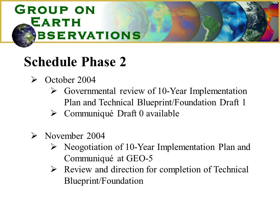 Schedule Phase 2 October 2004 Governmental review of 10-Year Implementation Plan and Technical Blueprint/Foundation Draft 1 Communiqué Draft 0 available November 2004 Neogotiation of 10-Year Implementation Plan and Communiqué at GEO-5 Review and direction for completion of Technical Blueprint/Foundation