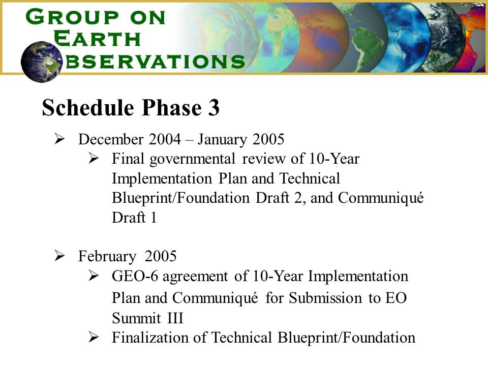 Schedule Phase 3 December 2004 – January 2005 Final governmental review of 10-Year Implementation Plan and Technical Blueprint/Foundation Draft 2, and Communiqué Draft 1 February 2005 GEO-6 agreement of 10-Year Implementation Plan and Communiqué for Submission to EO Summit III Finalization of Technical Blueprint/Foundation