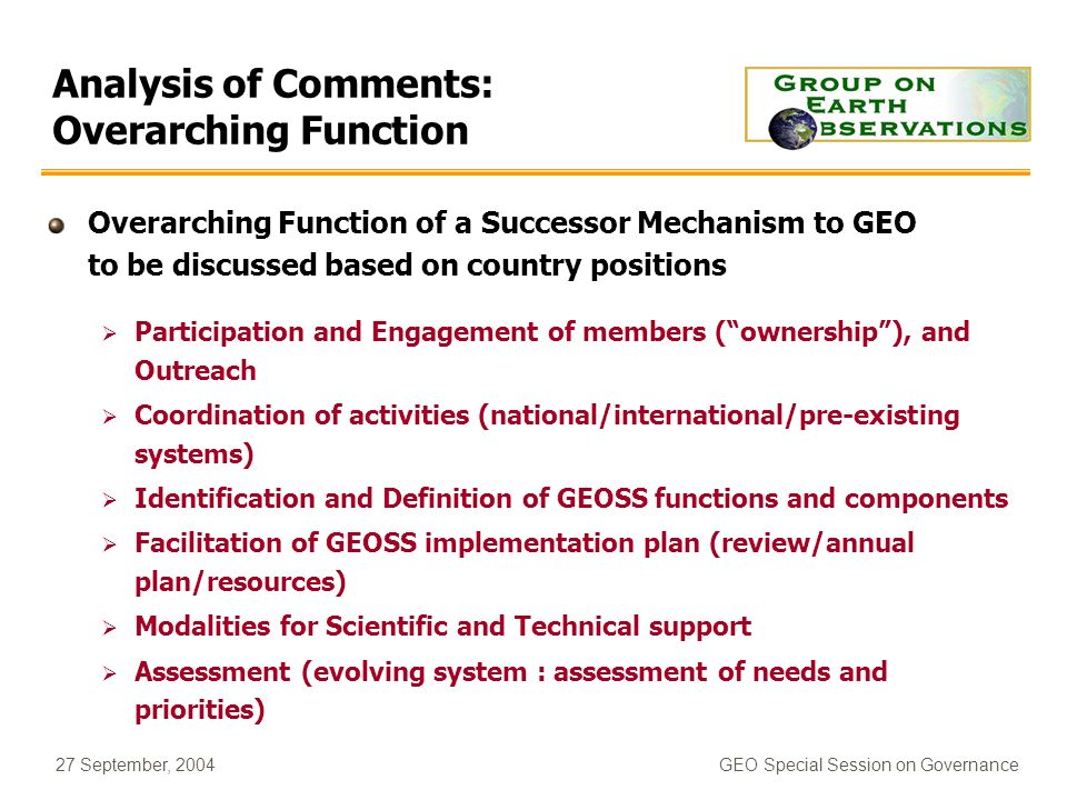 27 September, 2004GEO Special Session on Governance Analysis of Comments: Overarching Function Overarching Function of a Successor Mechanism to GEO to be discussed based on country positions Participation and Engagement of members (ownership), and Outreach Coordination of activities (national/international/pre-existing systems) Identification and Definition of GEOSS functions and components Facilitation of GEOSS implementation plan (review/annual plan/resources) Modalities for Scientific and Technical support Assessment (evolving system : assessment of needs and priorities)