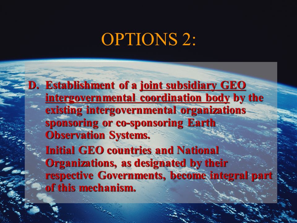 OPTIONS 2: D.Establishment of a joint subsidiary GEO intergovernmental coordination body by the existing intergovernmental organizations sponsoring or co-sponsoring Earth Observation Systems.