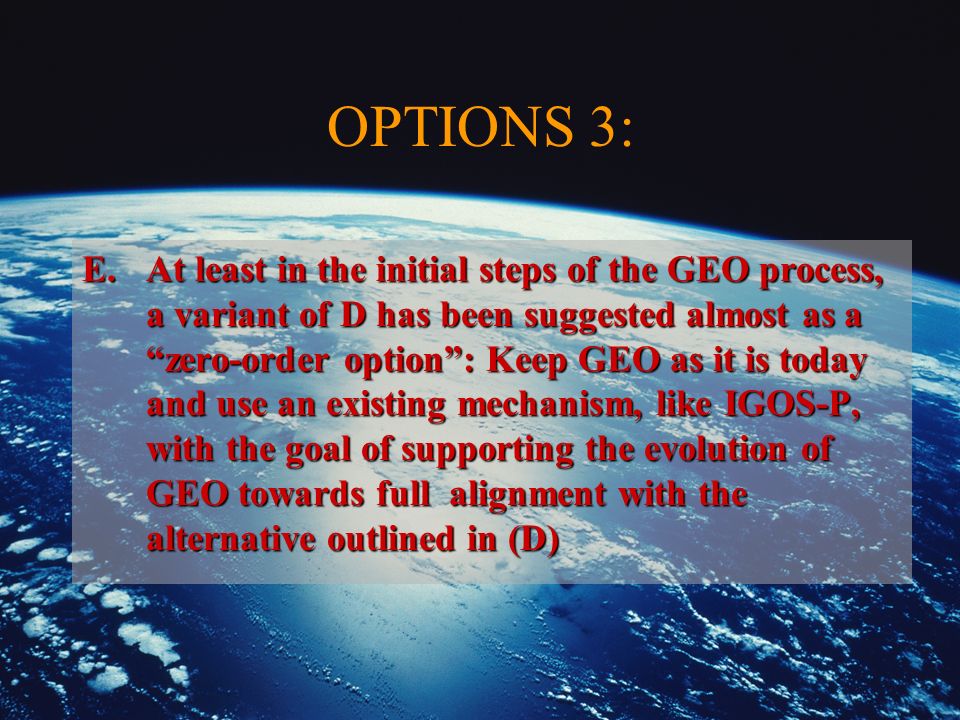 OPTIONS 3: E.At least in the initial steps of the GEO process, a variant of D has been suggested almost as a zero-order option: Keep GEO as it is today and use an existing mechanism, like IGOS-P, with the goal of supporting the evolution of GEO towards full alignment with the alternative outlined in (D)