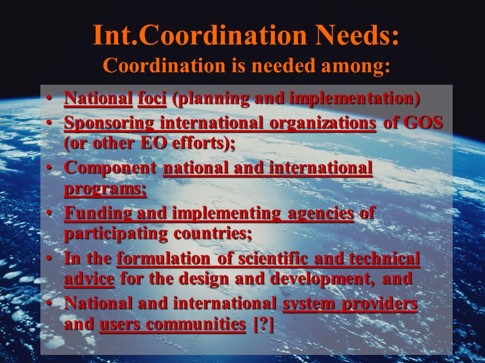 Int.Coordination Needs: Coordination is needed among: National foci (planning and implementation)National foci (planning and implementation) Sponsoring international organizations of GOS (or other EO efforts);Sponsoring international organizations of GOS (or other EO efforts); Component national and international programs;Component national and international programs; Funding and implementing agencies of participating countries;Funding and implementing agencies of participating countries; In the formulation of scientific and technical advice for the design and development, andIn the formulation of scientific and technical advice for the design and development, and National and international system providers and users communities [ ]National and international system providers and users communities [ ]