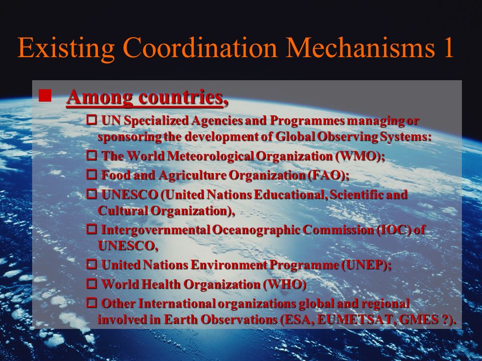 Existing Coordination Mechanisms 1 Among countries, n Among countries, o UN Specialized Agencies and Programmes managing or sponsoring the development of Global Observing Systems: o The World Meteorological Organization (WMO); o Food and Agriculture Organization (FAO); o UNESCO (United Nations Educational, Scientific and Cultural Organization), o Intergovernmental Oceanographic Commission (IOC) of UNESCO, o United Nations Environment Programme (UNEP); o World Health Organization (WHO) o Other International organizations global and regional involved in Earth Observations (ESA, EUMETSAT, GMES ).