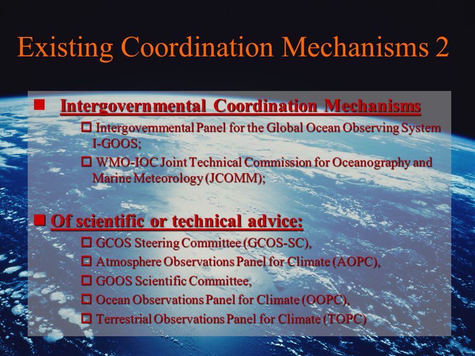 Existing Coordination Mechanisms 2 Intergovernmental Coordination Mechanisms n Intergovernmental Coordination Mechanisms o Intergovernmental Panel for the Global Ocean Observing System I-GOOS; o WMO-IOC Joint Technical Commission for Oceanography and Marine Meteorology (JCOMM); nOf scientific or technical advice: o GCOS Steering Committee (GCOS-SC), o Atmosphere Observations Panel for Climate (AOPC), o GOOS Scientific Committee, o Ocean Observations Panel for Climate (OOPC), o Terrestrial Observations Panel for Climate (TOPC)