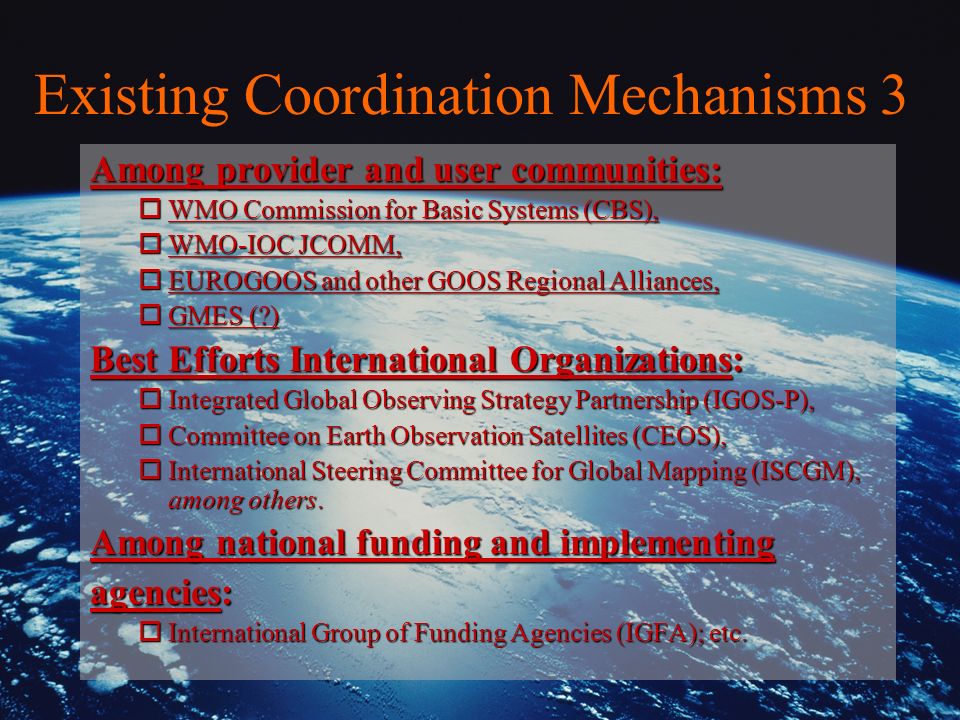 Existing Coordination Mechanisms 3 Among provider and user communities: oWMO Commission for Basic Systems (CBS), oWMO-IOC JCOMM, oEUROGOOS and other GOOS Regional Alliances, oGMES ( ) Best Efforts International Organizations: oIntegrated Global Observing Strategy Partnership (IGOS-P), oCommittee on Earth Observation Satellites (CEOS), oInternational Steering Committee for Global Mapping (ISCGM), among others.