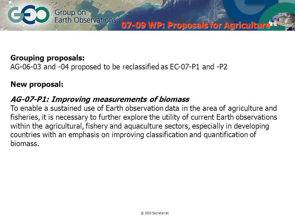 © GEO Secretariat Grouping proposals: AG and -04 proposed to be reclassified as EC-07-P1 and -P2 New proposal: AG-07-P1: Improving measurements of biomass To enable a sustained use of Earth observation data in the area of agriculture and fisheries, it is necessary to further explore the utility of current Earth observations within the agricultural, fishery and aquaculture sectors, especially in developing countries with an emphasis on improving classification and quantification of biomass.